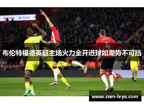 布伦特福德英超主场火力全开进球如潮势不可挡 布伦特福德英超主场火力全开进球如潮势不可挡