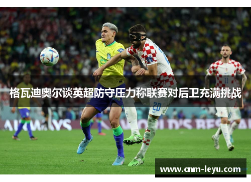 格瓦迪奥尔谈英超防守压力称联赛对后卫充满挑战